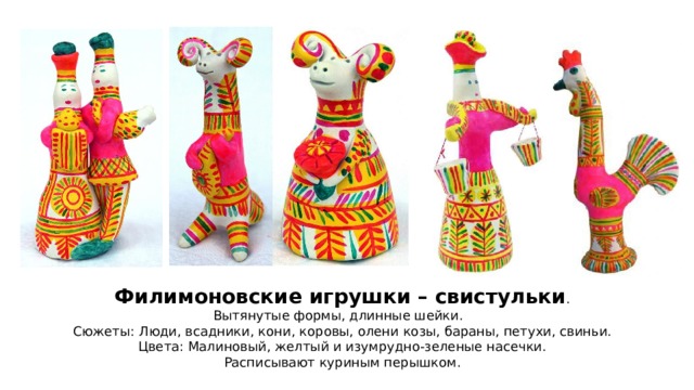 Филимоновские игрушки – свистульки . Вытянутые формы, длинные шейки. Сюжеты: Люди, всадники, кони, коровы, олени козы, бараны, петухи, свиньи. Цвета: Малиновый, желтый и изумрудно-зеленые насечки. Расписывают куриным перышком. 