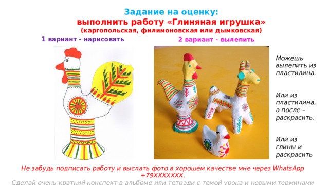 Задание на оценку:  выполнить работу «Глиняная игрушка» (каргопольская, филимоновская или дымковская) 1 вариант - нарисовать 2 вариант - вылепить Можешь вылепить из пластилина.   Или из пластилина, а после – раскрасить.   Или из глины и раскрасить Не забудь подписать работу и выслать фото в хорошем качестве мне через WhatsApp +79ХХХХХХХ. Сделай очень краткий конспект в альбоме или тетради с темой урока и новыми терминами    