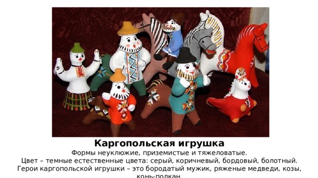 Каргопольская игрушка Формы неуклюжие, приземистые и тяжеловатые. Цвет – темные естественные цвета: серый, коричневый, бордовый, болотный. Герои каргопольской игрушки – это бородатый мужик, ряженые медведи, козы, конь-полкан. 