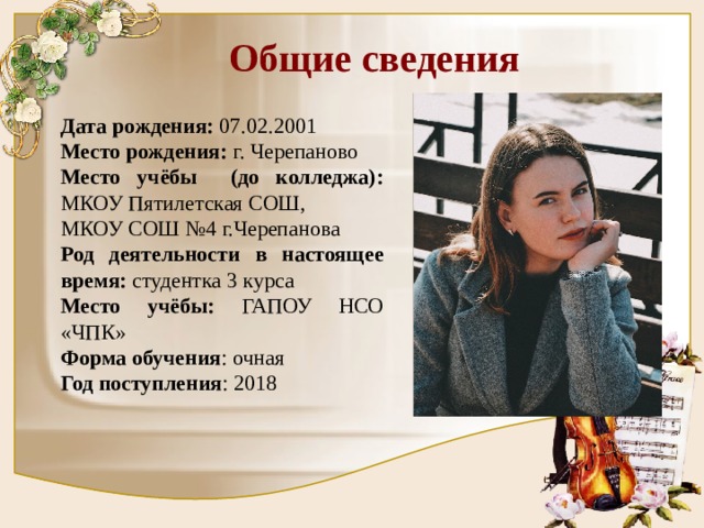 Общие сведения Дата рождения: 07.02.2001 Место рождения: г. Черепаново Место учёбы (до колледжа): МКОУ Пятилетская СОШ, МКОУ СОШ №4 г.Черепанова Род деятельности в настоящее время: студентка 3 курса Место учёбы: ГАПОУ НСО «ЧПК» Форма обучения : очная Год поступления : 2018 