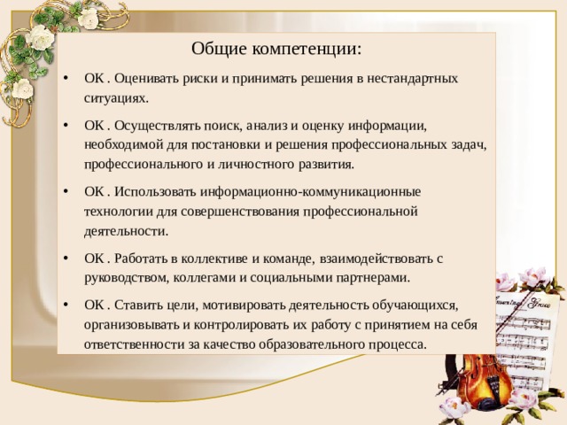 Общие компетенции: ОК . Оценивать риски и принимать решения в нестандартных ситуациях. ОК . Осуществлять поиск, анализ и оценку информации, необходимой для постановки и решения профессиональных задач, профессионального и личностного развития. ОК . Использовать информационно-коммуникационные технологии для совершенствования профессиональной деятельности. ОК . Работать в коллективе и команде, взаимодействовать с руководством, коллегами и социальными партнерами. ОК . Ставить цели, мотивировать деятельность обучающихся, организовывать и контролировать их работу с принятием на себя ответственности за качество образовательного процесса. 