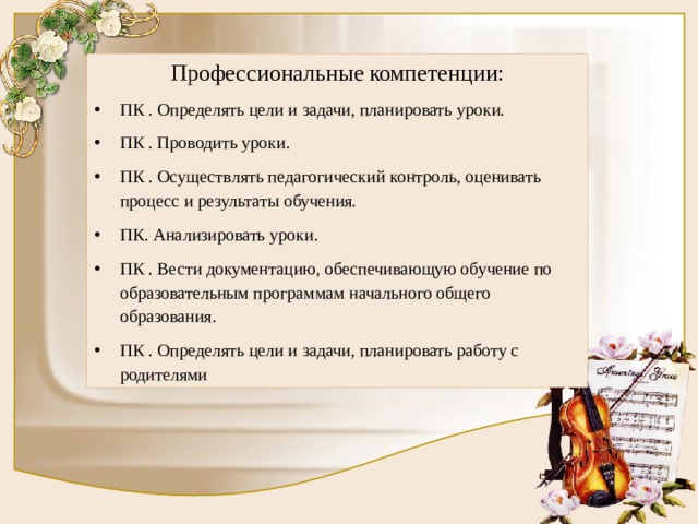 Профессиональные  компетенции: ПК . Определять цели и задачи, планировать уроки. ПК . Проводить уроки. ПК . Осуществлять педагогический контроль, оценивать процесс и результаты обучения. ПК. Анализировать уроки. ПК . Вести документацию, обеспечивающую обучение по образовательным программам начального общего образования. ПК . Определять цели и задачи, планировать работу с родителями 