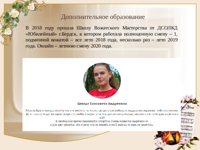 Дополнительное образование В 2018 году прошла Школу Вожатского Мастерства от ДСОЛКД «Юбилейный» г.Бердск, в котором работала полноценную смену – 1, подменной вожатой – все лето 2018 года, несколько раз – лето 2019 года. Онлайн – летнюю смену 2020 года. 