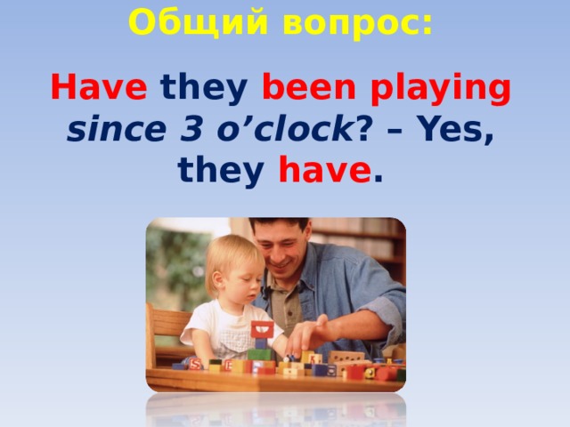 Общий вопрос:   Have they been playing since 3 o’clock ? – Yes, they have . 
