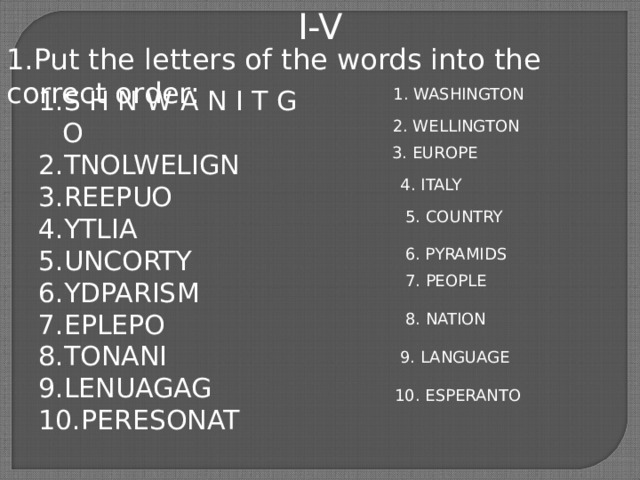 I-V 1.Put the letters of the words into the correct order: S H N W A N I T G O TNOLWELIGN REEPUO YTLIA UNCORTY YDPARISM EPLEPO TONANI LENUAGAG PERESONAT 1. WASHINGTON 2. WELLINGTON 3. EUROPE  4. ITALY  5. COUNTRY  6. PYRAMIDS  7. PEOPLE  8. NATION  9. LANGUAGE  10. ESPERANTO 
