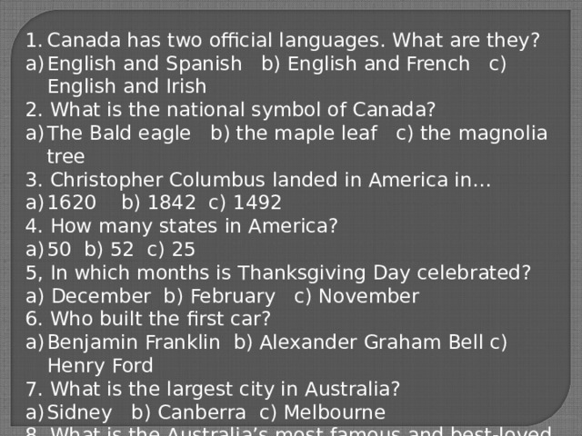 Canada has two official languages. What are they? English and Spanish b) English and French c) English and Irish 2. What is the national symbol of Canada? The Bald eagle b) the maple leaf c) the magnolia tree 3. Christopher Columbus landed in America in… 1620 b) 1842 c) 1492 4. How many states in America? 50 b) 52 c) 25 5, In which months is Thanksgiving Day celebrated? a) December b) February c) November 6. Who built the first car? Benjamin Franklin b) Alexander Graham Bell c) Henry Ford 7. What is the largest city in Australia? Sidney b) Canberra c) Melbourne 8. What is the Australia’s most famous and best-loved animals? a) The penguin b) the eagle c) the koala 