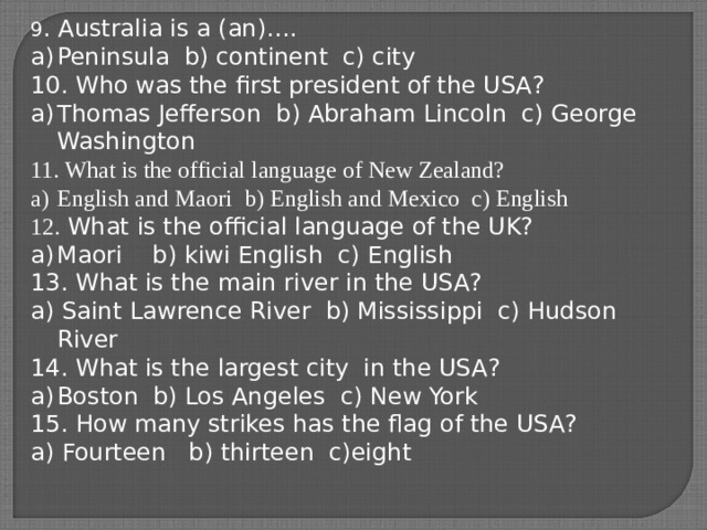 9 . Australia is a (an)…. Peninsula b) continent c) city 10. Who was the first president of the USA? Thomas Jefferson b) Abraham Lincoln c) George Washington 11. What is the official language of New Zealand? English and Maori b) English and Mexico c) English 12. What is the official language of the UK? Maori b) kiwi English c) English 13. What is the main river in the USA? a) Saint Lawrence River b) Mississippi c) Hudson River 14. What is the largest city in the USA? Boston b) Los Angeles c) New York 15. How many strikes has the flag of the USA? a) Fourteen b) thirteen c)eight 