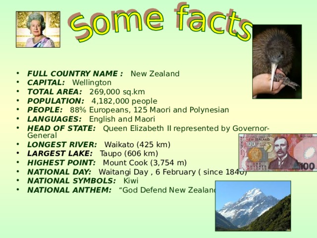 FULL COUNTRY NAME : New Zealand CAPITAL: Wellington TOTAL AREA: 269,000 sq.km POPULATION: 4,182,000 people PEOPLE: 88% Europeans, 125 Maori and Polynesian LANGUAGES: English and Maori HEAD OF STATE: Queen Elizabeth II represented by Governor-General LONGEST RIVER:  Waikato  (425 km) LARGEST LAKE: Taupo (606 km) HIGHEST POINT:  Mount Cook  (3,754 m) NATIONAL DAY:  Waitangi Day , 6 February ( since 1840) NATIONAL SYMBOLS: Kiwi NATIONAL ANTHEM: “God Defend New Zealand”  