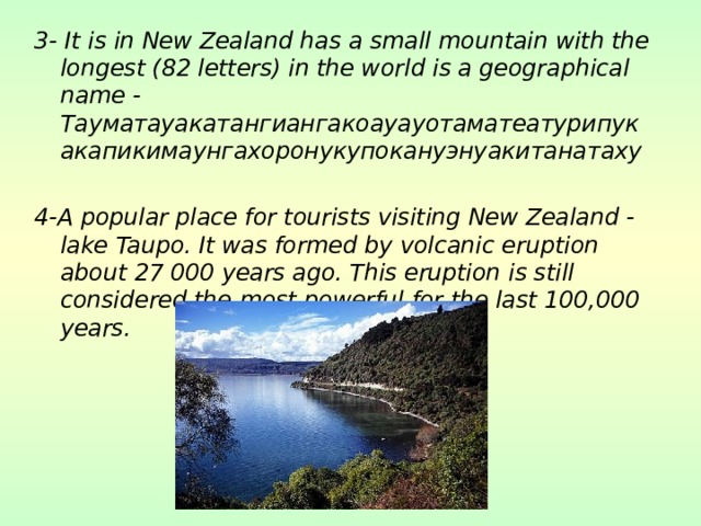 3- It is in New Zealand has a small mountain with the longest (82 letters) in the world is a geographical name - Тауматауакатангиангакоауауотаматеатурипукакапикимаунгахоронукупокануэнуакитанатаху  4-A popular place for tourists visiting New Zealand - lake Taupo. It was formed by volcanic eruption about 27 000 years ago. This eruption is still considered the most powerful for the last 100,000 years.  