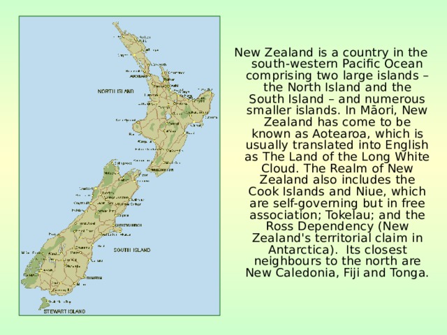  New Zealand is a country in the south-western Pacific Ocean comprising two large islands – the North Island and the South Island – and numerous smaller islands. In Māori, New Zealand has come to be known as Aotearoa, which is usually translated into English as The Land of the Long White Cloud. The Realm of New Zealand also includes the Cook Islands and Niue, which are self-governing but in free association; Tokelau; and the Ross Dependency (New Zealand's territorial claim in Antarctica). Its closest neighbours to the north are New Caledonia, Fiji and Tonga. 