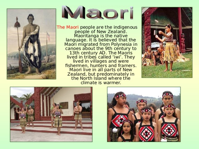 The Maori people are the indigenous people of New Zealand. Maoritanga is the native language. It is believed that the Maori migrated from Polynesia in canoes about the 9th century to 13th century AD. The Maoris lived in tribes called ‘iwi’. They lived in villages and were fishermen, hunters and framers. Maori live in all parts of New Zealand, but predominately in the North Island where the climate is warmer. 