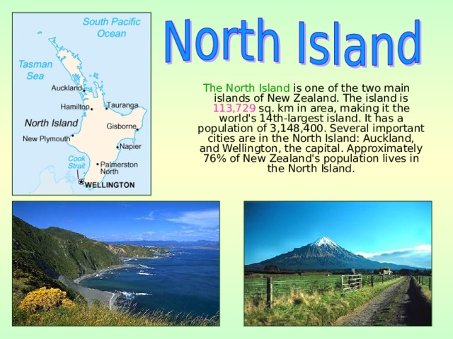  The North Island is one of the two main islands of New Zealand. The island is 113,729 sq. km in area, making it the world's 14th-largest island. It has a population of 3,148,400. Several important cities are in the North Island: Auckland, and Wellington, the capital. Approximately 76% of New Zealand's population lives in the North Island. 