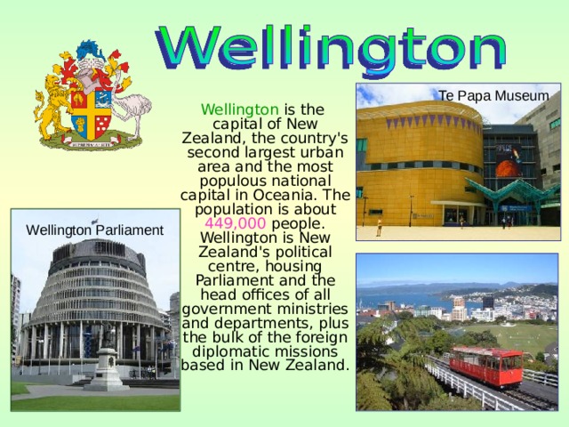 Te Papa Museum  Wellington is the capital of New Zealand, the country's second largest urban area and the most populous national capital in Oceania. The population is about 449,000 people. Wellington is New Zealand's political centre, housing Parliament and the head offices of all government ministries and departments, plus the bulk of the foreign diplomatic missions based in New Zealand. Wellington Parliament 