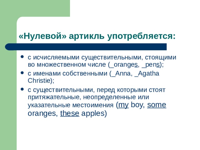 «Нулевой» артикль употребляется: с исчисляемыми существительными, стоящими во множественном числе ( _orange s , _pen s ) ; с именами собственными ( _Anna, _Agatha Christie) ; с существительными, перед которыми стоят притяжательные, неопределенные или указательные местоимения  ( my boy, some oranges, these apples) 