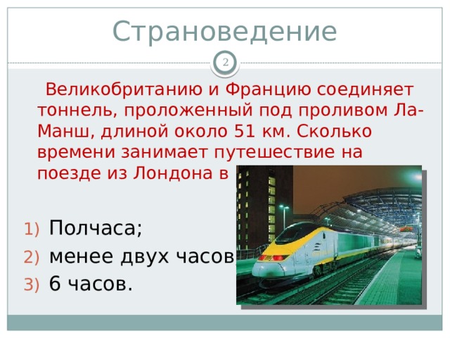 Страноведение   Великобританию и Францию соединяет тоннель, проложенный под проливом Ла-Манш, длиной около 51 км. Сколько времени занимает путешествие на поезде из Лондона в Париж? Полчаса; менее двух часов; 6 часов. 
