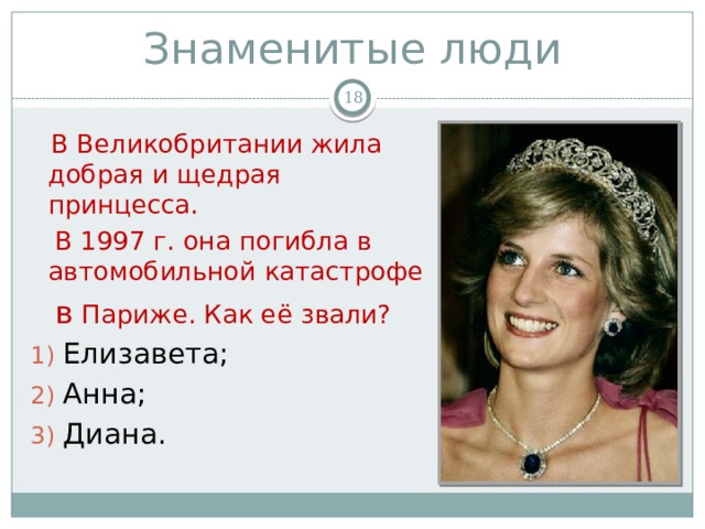Знаменитые люди   В Великобритании жила добрая и щедрая принцесса.  В 1997 г. она погибла в автомобильной катастрофе  в Париже. Как её звали? Елизавета; Анна; Диана.  