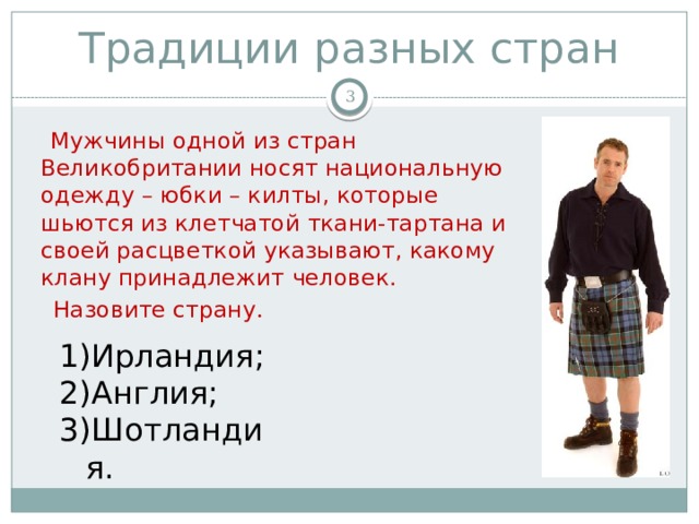 Традиции разных стран   Мужчины одной из стран Великобритании носят национальную одежду – юбки – килты, которые шьются из клетчатой ткани-тартана и своей расцветкой указывают, какому клану принадлежит человек.  Назовите страну . Ирландия; Англия; Шотландия. 