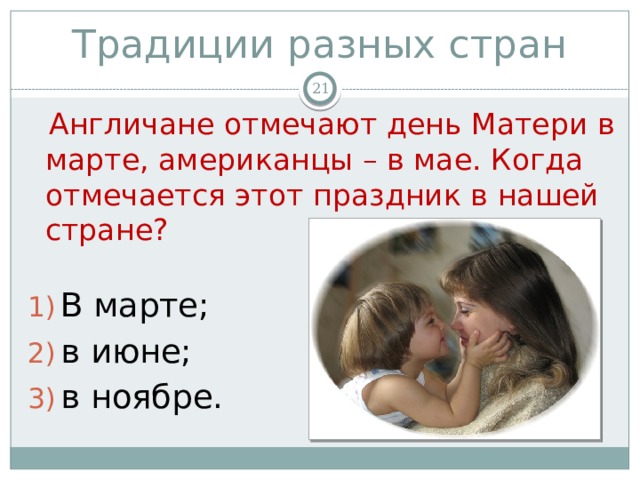 Традиции разных стран   Англичане отмечают день Матери в марте, американцы – в мае. Когда отмечается этот праздник в нашей стране? В марте; в июне; в ноябре. 