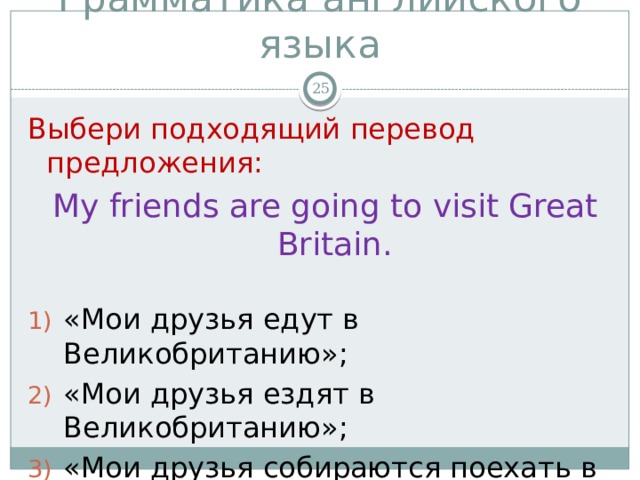 Грамматика английского языка  Выбери подходящий перевод предложения: My friends are going to visit Great Britain. «Мои друзья едут в Великобританию»; «Мои друзья ездят в Великобританию»; «Мои друзья собираются поехать в Великобританию». 