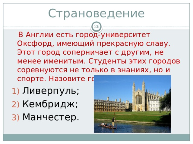 Страноведение   В Англии есть город-университет Оксфорд, имеющий прекрасную славу. Этот город соперничает с другим, не менее именитым. Студенты этих городов соревнуются не только в знаниях, но и спорте. Назовите город. Ливерпуль; Кембридж; Манчестер. 