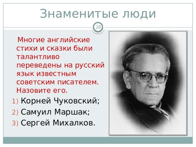 Знаменитые люди   Многие английские стихи и сказки были талантливо переведены на русский язык известным советским писателем. Назовите его. Корней Чуковский; Самуил Маршак; Сергей Михалков. 