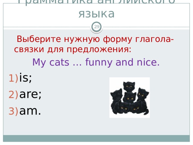 Грамматика английского языка   Выберите нужную форму глагола-связки для предложения: My cats … funny and nice. is; are; am. 
