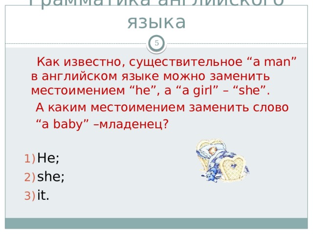 Грамматика английского языка   Как известно, существительное “a man” в английском языке можно заменить местоимением “he”, а “a girl” – “she”.  А каким местоимением заменить слово “ a baby” –младенец? He; she; it.  