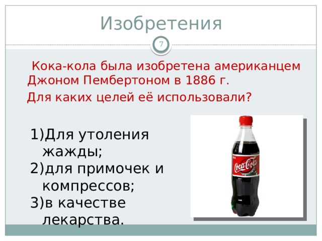 Изобретения   Кока-кола была изобретена американцем Джоном Пембертоном в 1886 г.  Для каких целей её использовали?  Для утоления жажды; для примочек и компрессов; в качестве лекарства. 