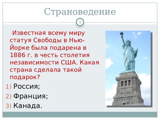 Страноведение   Известная всему миру статуя Свободы в Нью-Йорке была подарена в 1886 г. в честь столетия независимости США. Какая страна сделала такой подарок? Россия; Франция; Канада. 