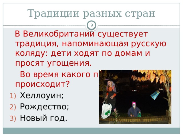 Традиции разных стран   В Великобритании существует традиция, напоминающая русскую коляду: дети ходят по домам и просят угощения.  Во время какого праздника это происходит? Хеллоуин; Рождество; Новый год. 