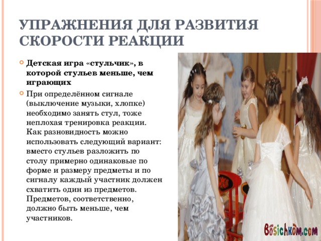 Упражнения для развития скорости реакции Детская игра «стульчик», в которой стульев меньше, чем играющих При определённом сигнале (выключение музыки, хлопке) необходимо занять стул, тоже неплохая тренировка реакции. Как разновидность можно использовать следующий вариант: вместо стульев разложить по столу примерно одинаковые по форме и размеру предметы и по сигналу каждый участник должен схватить один из предметов. Предметов, соответственно, должно быть меньше, чем участников. 