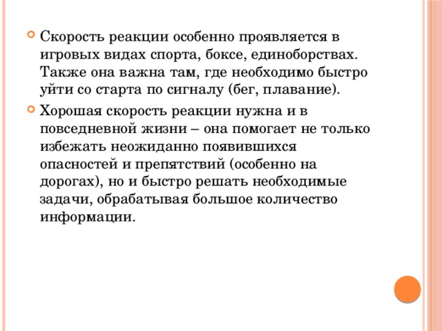Скорость реакции особенно проявляется в игровых видах спорта, боксе, единоборствах. Также она важна там, где необходимо быстро уйти со старта по сигналу (бег, плавание). Хорошая скорость реакции нужна и в повседневной жизни – она помогает не только избежать неожиданно появившихся опасностей и препятствий (особенно на дорогах), но и быстро решать необходимые задачи, обрабатывая большое количество информации. 