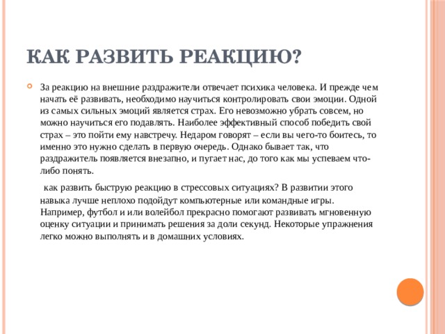 Как развить реакцию? За реакцию на внешние раздражители отвечает психика человека. И прежде чем начать её развивать, необходимо научиться контролировать свои эмоции. Одной из самых сильных эмоций является страх. Его невозможно убрать совсем, но можно научиться его подавлять. Наиболее эффективный способ победить свой страх – это пойти ему навстречу. Недаром говорят – если вы чего-то боитесь, то именно это нужно сделать в первую очередь. Однако бывает так, что раздражитель появляется внезапно, и пугает нас, до того как мы успеваем что-либо понять.   как развить быструю реакцию в стрессовых ситуациях? В развитии этого навыка лучше неплохо подойдут компьютерные или командные игры. Например, футбол и или волейбол прекрасно помогают развивать мгновенную оценку ситуации и принимать решения за доли секунд. Некоторые упражнения легко можно выполнять и в домашних условиях.   