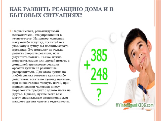 Как развить реакцию дома и в бытовых ситуациях?   Первый совет, рекомендуемый психологами – это упражнения в устном счете. Например, совершая какую-либо покупку, посчитайте в уме, какую сумму вы должны отдать продавцу. Это позволит не только развить скорость реакции, но и улучшить память. Также можно попросить семью или друзей помочь в домашней тренировке реакции органов чувств на различные раздражители. Для этого нужно на любой сигнал отвечать каким-либо действием: встать по щелчку пальцев, при кивке головы топнуть ногой, при прикосновении человека к носу переложить предмет с одного места на другое. Однако, лучше всего вам могут специальные упражнения для каждого органа чувств в отдельности.   