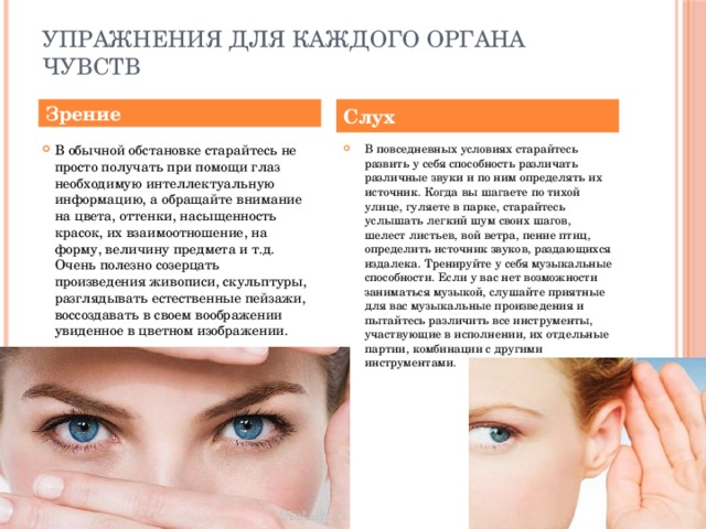 упражнения для каждого органа чувств Зрение Слух В обычной обстановке старайтесь не просто получать при помощи глаз необходимую интеллектуальную информацию, а обращайте внимание на цвета, оттенки, насыщенность красок, их взаимоотношение, на форму, величину предмета и т.д. Очень полезно созерцать произведения живописи, скульптуры, разглядывать естественные пейзажи, воссоздавать в своем воображении увиденное в цветном изображении.    В повседневных условиях старайтесь развить у себя способность различать различные звуки и по ним определять их источник. Когда вы шагаете по тихой улице, гуляете в парке, старайтесь услышать легкий шум своих шагов, шелест листьев, вой ветра, пение птиц, определить источник звуков, раздающихся издалека. Тренируйте у себя музыкальные способности. Если у вас нет возможности заниматься музыкой, слушайте приятные для вас музыкальные произведения и пытайтесь различить все инструменты, участвующие в исполнении, их отдельные партии, комбинации с другими инструментами. 