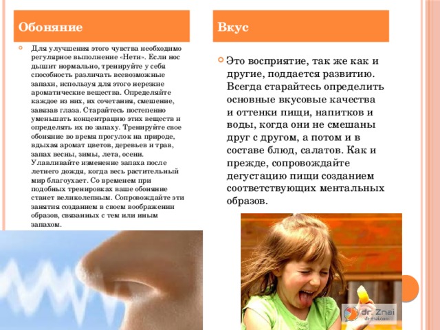 Обоняние Вкус Для улучшения этого чувства необходимо регулярное выполнение «Нети». Если нос дышит нормально, тренируйте у себя способность различать всевозможные запахи, используя для этого нерезкие ароматические вещества. Определяйте каждое из них, их сочетания, смешение, завязав глаза. Старайтесь постепенно уменьшать концентрацию этих веществ и определять их по запаху. Тренируйте свое обоняние во время прогулок на природе, вдыхая аромат цветов, деревьев и трав, запах весны, зимы, лета, осени. Улавливайте изменение запаха после летнего дождя, когда весь растительный мир благоухает. Со временем при подобных тренировках ваше обоняние станет великолепным. Сопровождайте эти занятия созданием в своем воображении образов, связанных с тем или иным запахом.   Это восприятие, так же как и другие, поддается развитию. Всегда старайтесь определить основные вкусовые качества и оттенки пищи, напитков и воды, когда они не смешаны друг с другом, а потом и в составе блюд, салатов. Как и прежде, сопровождайте дегустацию пищи созданием соответствующих ментальных образов.    
