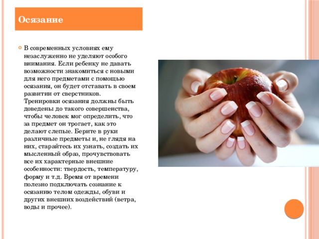 Осязание В современных условиях ему незаслуженно не уделяют особого внимания. Если ребенку не давать возможности знакомиться с новыми для него предметами с помощью осязания, он будет отставать в своем развитии от сверстников. Тренировки осязания должны быть доведены до такого совершенства, чтобы человек мог определить, что за предмет он трогает, как это делают слепые. Берите в руки различные предметы и, не глядя на них, старайтесь их узнать, создать их мысленный образ, прочувствовать все их характерные внешние особенности: твердость, температуру, форму и т.д. Время от времени полезно подключать сознание к осязанию телом одежды, обуви и других внешних воздействий (ветра, воды и прочее).   