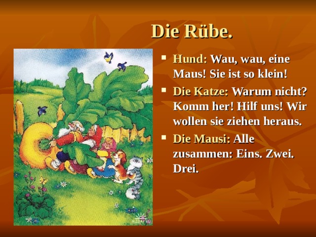  Die Rübe. Hund: Wau, wau, eine Maus! Sie ist so klein! Die Katze: Warum nicht? Komm her! Hilf uns!  Wir wollen sie ziehen heraus. Die Mausi: Alle zusammen: Eins. Zwei. Drei.  