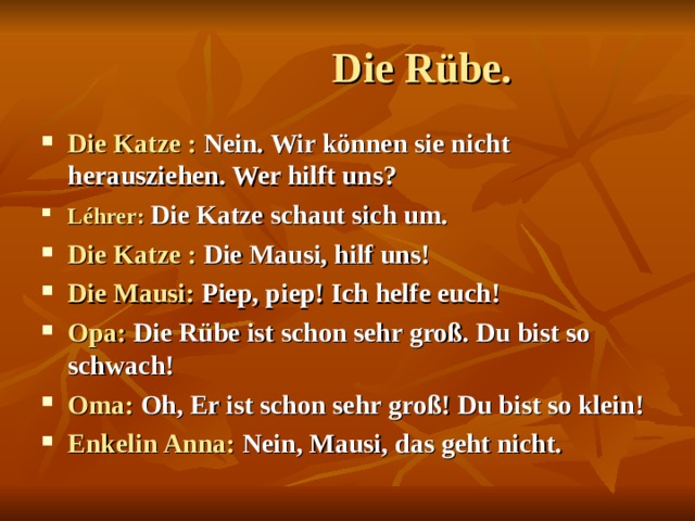  Die Rübe. Die Katze : Nein. Wir können sie nicht herausziehen. Wer hilft uns? Léhrer:  Die Katze schaut sich um. Die Katze : Die Mausi, hilf uns! Die Mausi: Piep, piep! Ich helfe euch! Opa: Die Rübe ist schon sehr groß. Du bist so schwach! Oma: Oh, Er ist schon sehr groß! Du bist so klein! Enkelin Anna: Nein, Mausi, das geht nicht.  