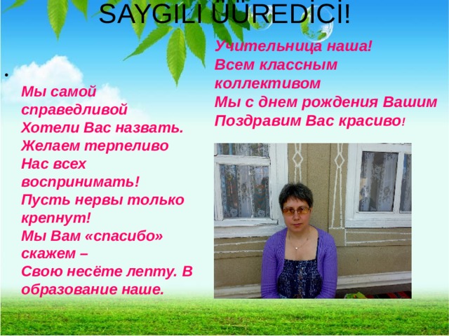 SAYGILI ÜÜREDİCİ! Учительница наша!  Всем классным коллективом  Мы с днем рождения Вашим  Поздравим Вас красиво !  Мы самой справедливой  Хотели Вас назвать.  Желаем терпеливо  Нас всех воспринимать!  Пусть нервы только крепнут!  Мы Вам «спасибо» скажем –  Свою несёте лепту. В образование наше. 