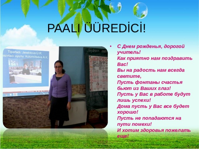 PAALI ÜÜREDİCİ! С Днем рожденья, дорогой учитель!  Как приятно нам поздравить Вас!  Вы на радость нам всегда светите,  Пусть фонтаны счастья бьют из Ваших глаз!  Пусть у Вас в работе будут лишь успехи!  Дома пусть у Вас все будет хорошо!  Пусть не попадаются на пути помехи!  И хотим здоровья пожелать еще! 