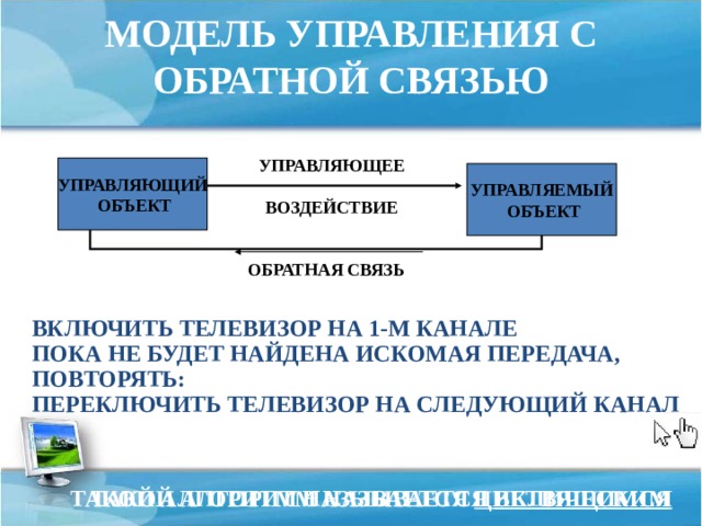 МОДЕЛЬ УПРАВЛЕНИЯ С ОБРАТНОЙ СВЯЗЬЮ УПРАВЛЯЮЩЕЕ   ВОЗДЕЙСТВИЕ УПРАВЛЯЮЩИЙ  ОБЪЕКТ УПРАВЛЯЕМЫЙ  ОБЪЕКТ ОБРАТНАЯ СВЯЗЬ ВКЛЮЧИТЬ ТЕЛЕВИЗОР НА 1-М КАНАЛЕ ПОКА НЕ БУДЕТ НАЙДЕНА ИСКОМАЯ ПЕРЕДАЧА, ПОВТОРЯТЬ: ПЕРЕКЛЮЧИТЬ ТЕЛЕВИЗОР НА СЛЕДУЮЩИЙ КАНАЛ ТАКОЙ АЛГОРИТМ НАЗЫВАЕТСЯ ЦИКЛИЧЕСКИМ ТАКОЙ АЛГОРИТМ НАЗЫВАЕТСЯ ВЕТВЯЩИМСЯ 