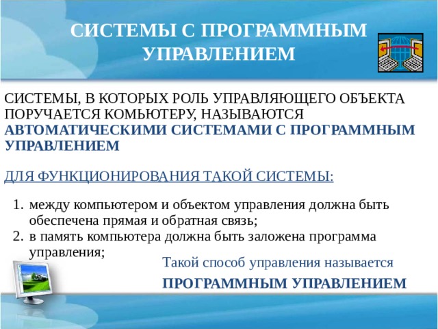 СИСТЕМЫ С ПРОГРАММНЫМ УПРАВЛЕНИЕМ СИСТЕМЫ, В КОТОРЫХ РОЛЬ УПРАВЛЯЮЩЕГО ОБЪЕКТА ПОРУЧАЕТСЯ КОМЬЮТЕРУ, НАЗЫВАЮТСЯ АВТОМАТИЧЕСКИМИ СИСТЕМАМИ С ПРОГРАММНЫМ УПРАВЛЕНИЕМ ДЛЯ ФУНКЦИОНИРОВАНИЯ ТАКОЙ СИСТЕМЫ: между компьютером и объектом управления должна быть обеспечена прямая и обратная связь; в память компьютера должна быть заложена программа управления; Такой способ управления называется ПРОГРАММНЫМ УПРАВЛЕНИЕМ 