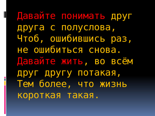 Давайте понимать друг друга с полуслова,  Чтоб, ошибившись раз, не ошибиться снова.  Давайте жить , во всём друг другу потакая,  Тем более, что жизнь короткая такая. 