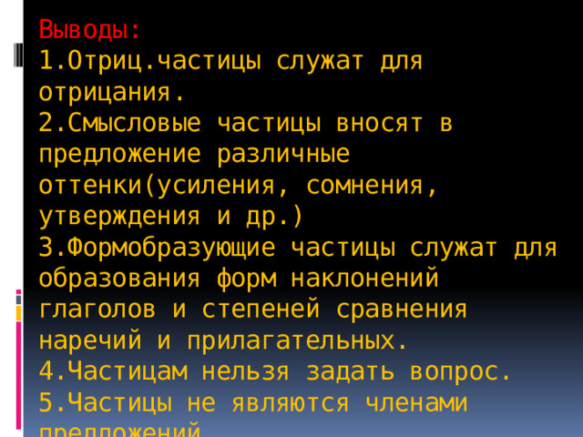 Выводы:  1.Отриц.частицы служат для отрицания.  2.Смысловые частицы вносят в предложение различные оттенки(усиления, сомнения, утверждения и др.)  3.Формобразующие частицы служат для образования форм наклонений глаголов и степеней сравнения наречий и прилагательных.  4.Частицам нельзя задать вопрос.  5.Частицы не являются членами предложений. 