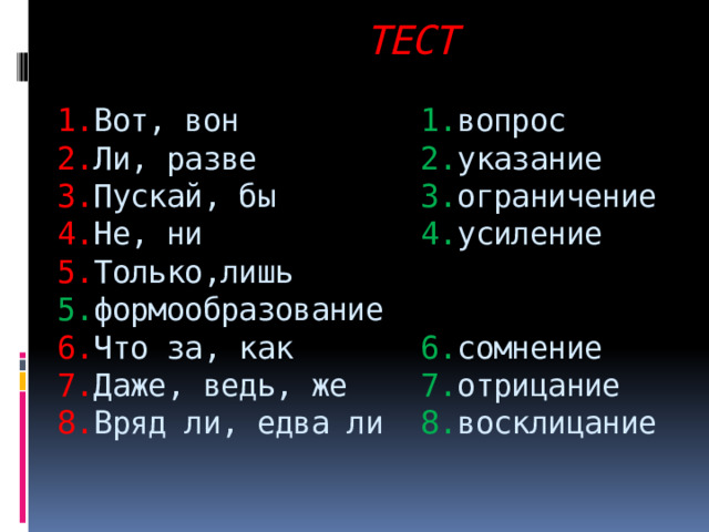  ТЕСТ   1. Вот, вон 1. вопрос  2. Ли, разве 2. указание  3. Пускай, бы 3. ограничение  4. Не, ни 4. усиление  5. Только,лишь 5. формообразование  6. Что за, как 6. сомнение  7. Даже, ведь, же 7. отрицание  8. Вряд ли, едва ли 8. восклицание 