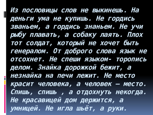 Из пословицы слов не выкинешь. На деньги ума не купишь. Не гордись званьем, а гордись знаньем. Не учи рыбу плавать, а собаку лаять. Плох тот солдат, который не хочет быть генералом. От доброго слова язык не отсохнет. Не спеши языком- торопись делом. Знайка дорожкой бежит, а незнайка на печи лежит. Не место красит человека, а человек – место. Спишь, спишь , а отдохнуть некогда. Не красавицей дом держится, а умницей. Не игла шьёт, а руки. 