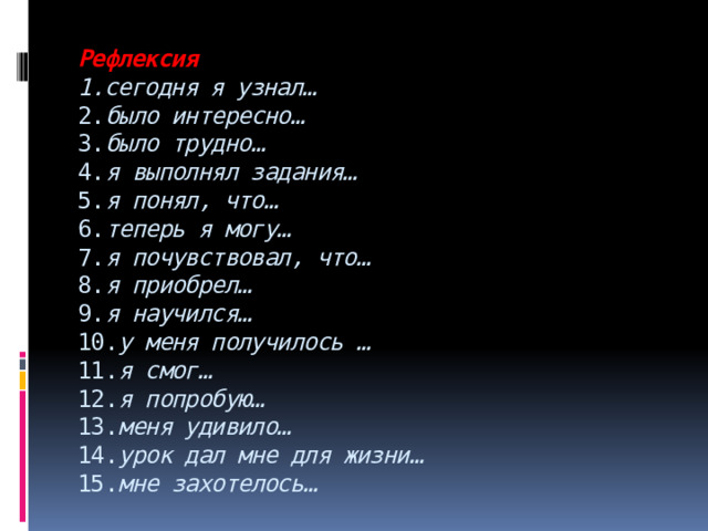 Рефлексия  1.сегодня я узнал…  2. было интересно…  3. было трудно…  4. я выполнял задания…  5. я понял, что…  6. теперь я могу…  7. я почувствовал, что…  8. я приобрел…  9. я научился…  10. у меня получилось …  11. я смог…  12. я попробую…  13. меня удивило…  14. урок дал мне для жизни…  15. мне захотелось…   