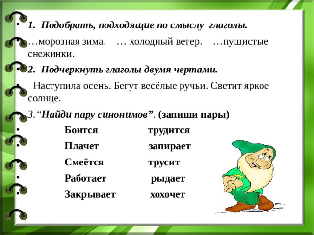 1. Подобрать, подходящие по смыслу глаголы. … морозная зима. … холодный ветер. …пушистые снежинки. 2.  Подчеркнуть глаголы двумя чертами.  Наступила осень. Бегут весёлые ручьи. Светит яркое солнце. 3.“ Найди пару синонимов” .  (запиши пары)  Боится трудится  Плачет запирает  Смеётся трусит  Работает рыдает  Закрывает хохочет 