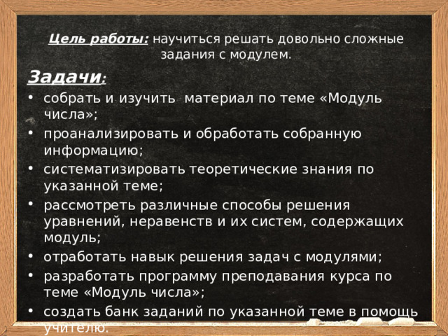 Цель работы:  научиться решать довольно сложные задания с модулем.   Задачи : собрать и изучить материал по теме «Модуль числа»; проанализировать и обработать собранную информацию; систематизировать теоретические знания по указанной теме; рассмотреть различные способы решения уравнений, неравенств и их систем, содержащих модуль; отработать навык решения задач с модулями; разработать программу преподавания курса по теме «Модуль числа»; создать банк заданий по указанной теме в помощь учителю.  